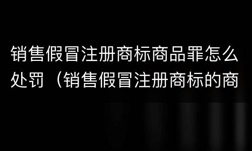 销售假冒注册商标商品罪怎么处罚（销售假冒注册商标的商品罪怎么罚款）