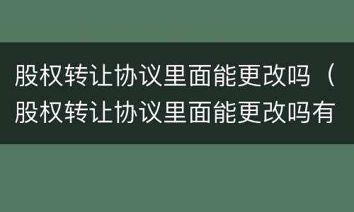 股权转让协议里面能更改吗（股权转让协议里面能更改吗有效吗）
