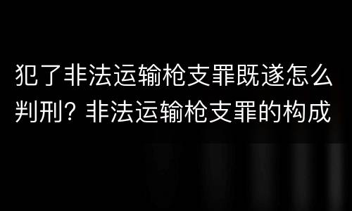 犯了非法运输枪支罪既遂怎么判刑? 非法运输枪支罪的构成
