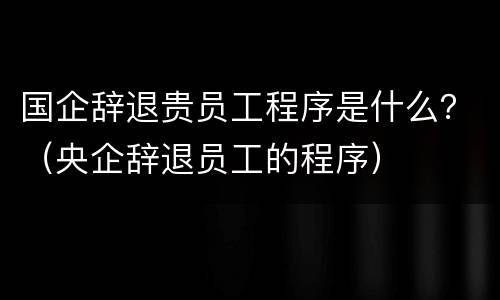国企辞退贵员工程序是什么？（央企辞退员工的程序）
