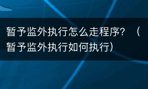 暂予监外执行怎么走程序？（暂予监外执行如何执行）