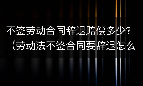 不签劳动合同辞退赔偿多少？（劳动法不签合同要辞退怎么赔偿）