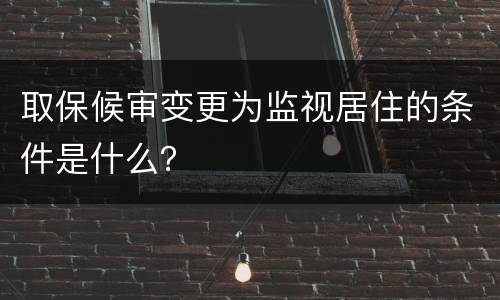 取保候审变更为监视居住的条件是什么？