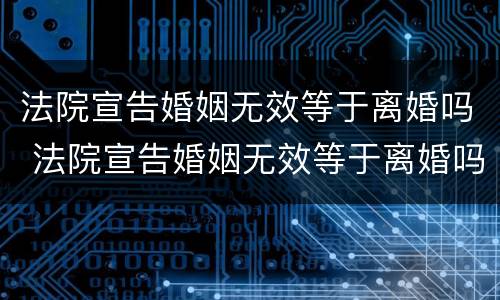 法院宣告婚姻无效等于离婚吗 法院宣告婚姻无效等于离婚吗知乎