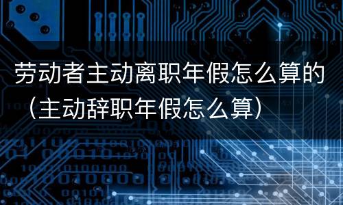 劳动者主动离职年假怎么算的（主动辞职年假怎么算）