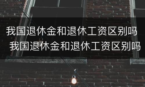 我国退休金和退休工资区别吗 我国退休金和退休工资区别吗