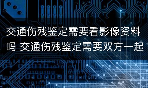 交通伤残鉴定需要看影像资料吗 交通伤残鉴定需要双方一起去吗