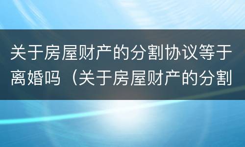 关于房屋财产的分割协议等于离婚吗（关于房屋财产的分割协议等于离婚吗怎么写）