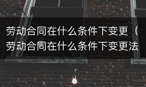 劳动合同在什么条件下变更（劳动合同在什么条件下变更法人）
