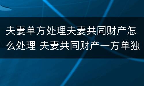 夫妻单方处理夫妻共同财产怎么处理 夫妻共同财产一方单独处理了怎么办