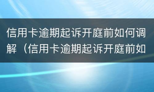 信用卡逾期起诉开庭前如何调解（信用卡逾期起诉开庭前如何调解离婚）
