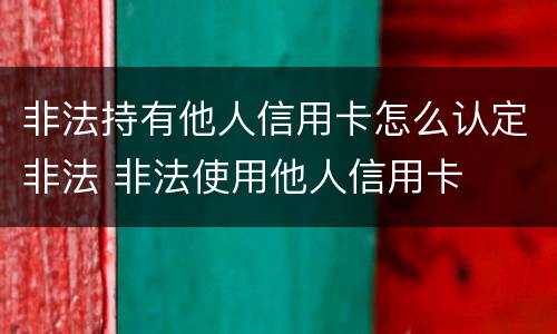 非法持有他人信用卡怎么认定非法 非法使用他人信用卡