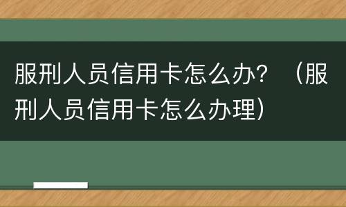 服刑人员信用卡怎么办？（服刑人员信用卡怎么办理）