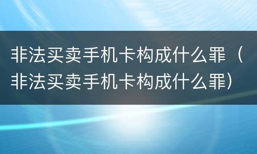 非法买卖手机卡构成什么罪（非法买卖手机卡构成什么罪）