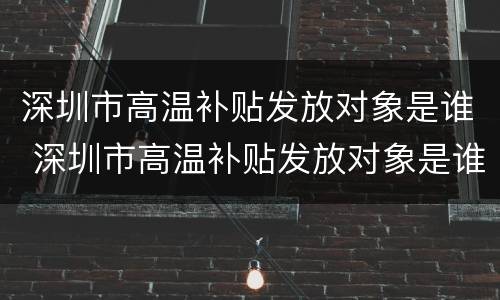 深圳市高温补贴发放对象是谁 深圳市高温补贴发放对象是谁定的