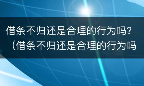 借条不归还是合理的行为吗？（借条不归还是合理的行为吗怎么办）