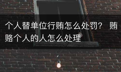 个人替单位行贿怎么处罚？ 贿赂个人的人怎么处理