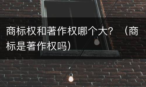 商标权和著作权哪个大？（商标是著作权吗）