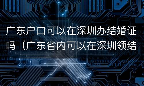 广东户口可以在深圳办结婚证吗（广东省内可以在深圳领结婚证吗）