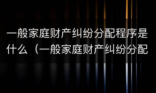 一般家庭财产纠纷分配程序是什么（一般家庭财产纠纷分配程序是什么意思）