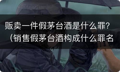 贩卖一件假茅台酒是什么罪？（销售假茅台酒构成什么罪名）