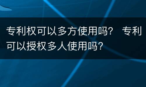 专利权可以多方使用吗？ 专利可以授权多人使用吗?
