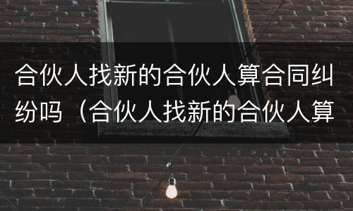 合伙人找新的合伙人算合同纠纷吗（合伙人找新的合伙人算合同纠纷吗）
