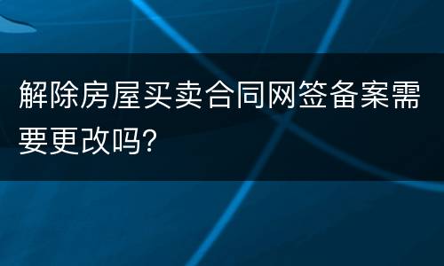 解除房屋买卖合同网签备案需要更改吗？