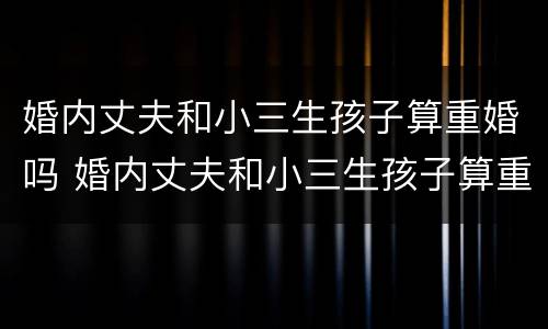 婚内丈夫和小三生孩子算重婚吗 婚内丈夫和小三生孩子算重婚吗