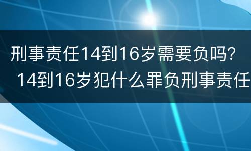 刑事责任14到16岁需要负吗？ 14到16岁犯什么罪负刑事责任