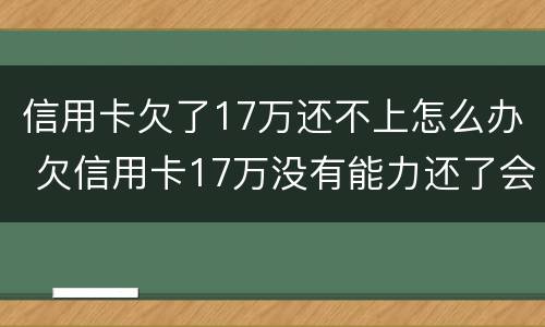 信用卡欠了17万还不上怎么办 欠信用卡17万没有能力还了会怎么办