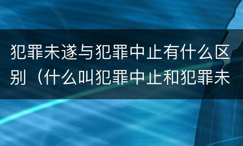 犯罪未遂与犯罪中止有什么区别（什么叫犯罪中止和犯罪未遂）