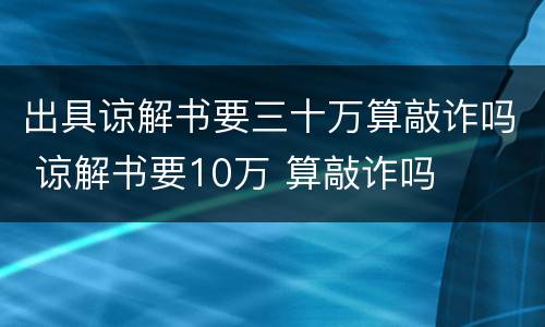 出具谅解书要三十万算敲诈吗 谅解书要10万 算敲诈吗