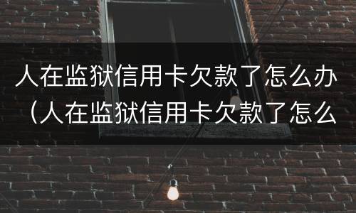 人在监狱信用卡欠款了怎么办（人在监狱信用卡欠款了怎么办理）