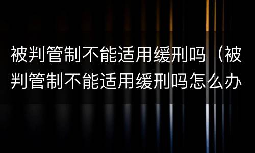 被判管制不能适用缓刑吗（被判管制不能适用缓刑吗怎么办）
