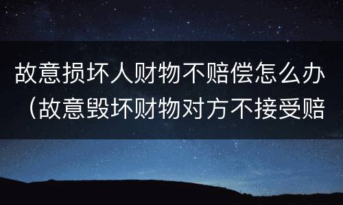 故意损坏人财物不赔偿怎么办（故意毁坏财物对方不接受赔偿）
