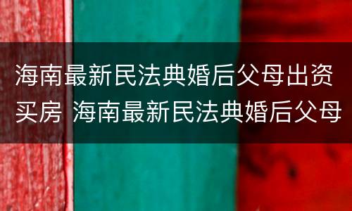 海南最新民法典婚后父母出资买房 海南最新民法典婚后父母出资买房新规定