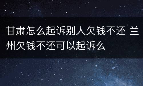 甘肃怎么起诉别人欠钱不还 兰州欠钱不还可以起诉么