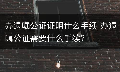办遗嘱公证证明什么手续 办遗嘱公证需要什么手续?