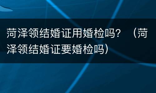 菏泽领结婚证用婚检吗？（菏泽领结婚证要婚检吗）