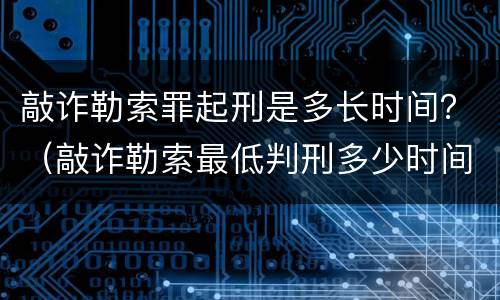 敲诈勒索罪起刑是多长时间？（敲诈勒索最低判刑多少时间）