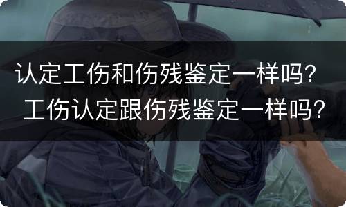 认定工伤和伤残鉴定一样吗？ 工伤认定跟伤残鉴定一样吗?