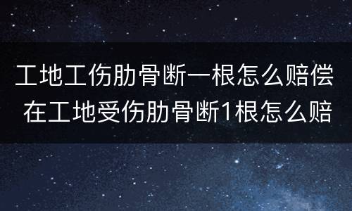 工地工伤肋骨断一根怎么赔偿 在工地受伤肋骨断1根怎么赔