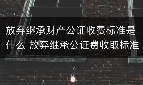 放弃继承财产公证收费标准是什么 放弃继承公证费收取标准