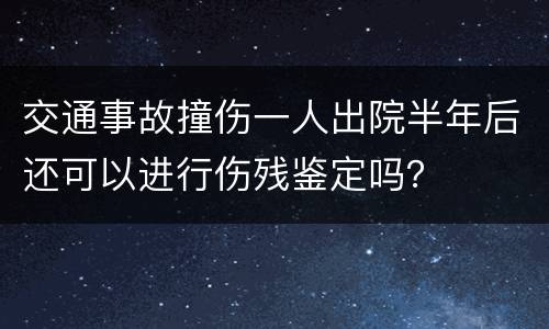 交通事故撞伤一人出院半年后还可以进行伤残鉴定吗？