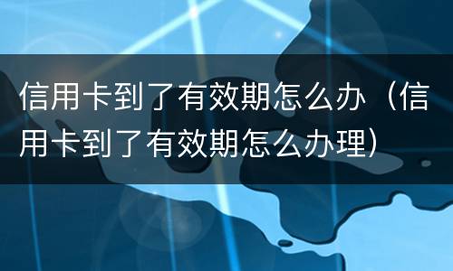 信用卡到了有效期怎么办（信用卡到了有效期怎么办理）