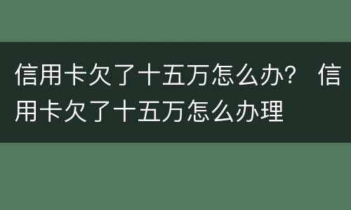 信用卡欠了十五万怎么办？ 信用卡欠了十五万怎么办理