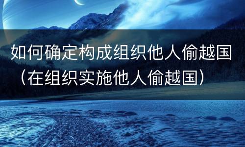 如何确定构成组织他人偷越国（在组织实施他人偷越国）