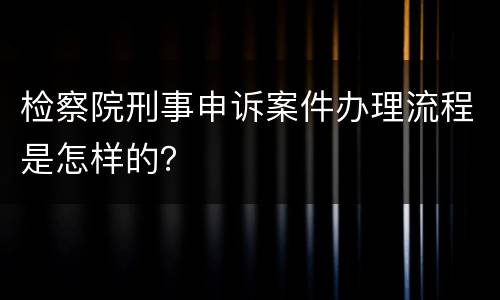 检察院刑事申诉案件办理流程是怎样的？