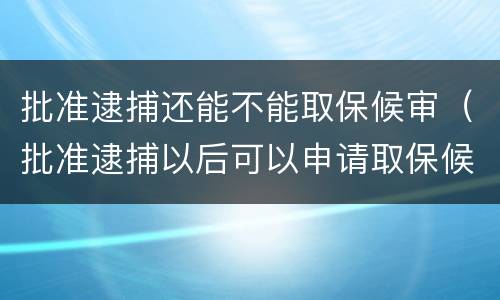 批准逮捕还能不能取保候审（批准逮捕以后可以申请取保候审吗）